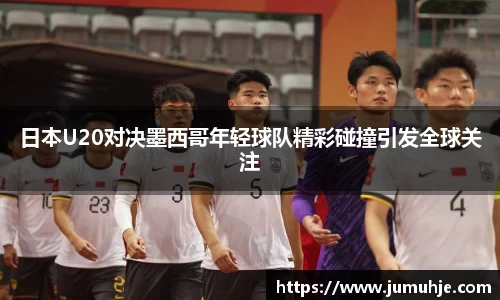 日本U20对决墨西哥年轻球队精彩碰撞引发全球关注