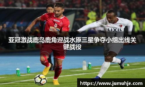 亚冠激战鹿岛鹿角迎战水原三星争夺小组出线关键战役