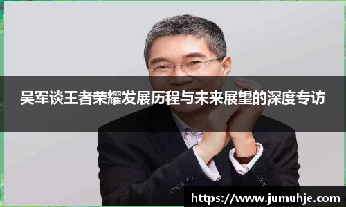 吴军谈王者荣耀发展历程与未来展望的深度专访